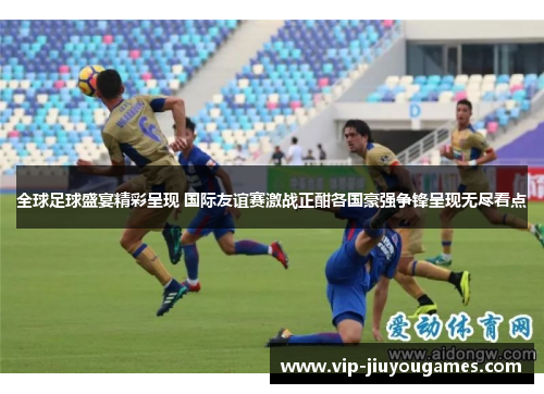 全球足球盛宴精彩呈现 国际友谊赛激战正酣各国豪强争锋呈现无尽看点