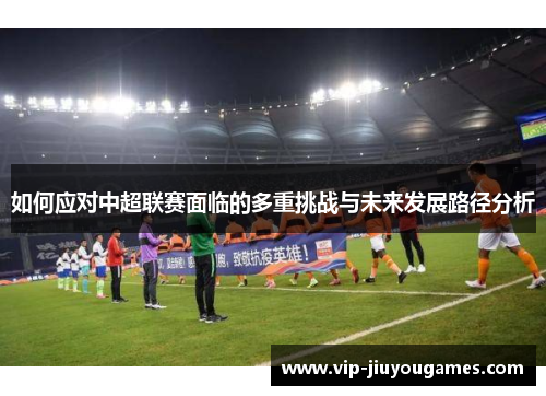 如何应对中超联赛面临的多重挑战与未来发展路径分析