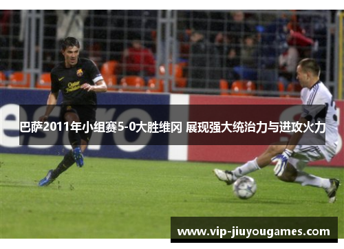巴萨2011年小组赛5-0大胜维冈 展现强大统治力与进攻火力