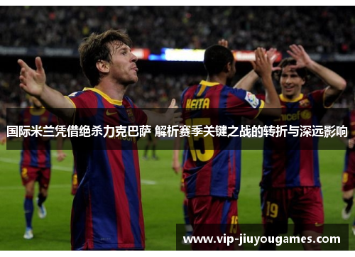 国际米兰凭借绝杀力克巴萨 解析赛季关键之战的转折与深远影响