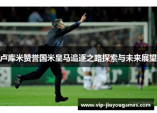 卢库米赞誉国米皇马追逐之路探索与未来展望