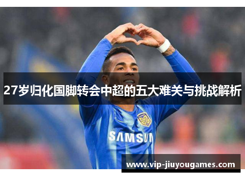 27岁归化国脚转会中超的五大难关与挑战解析