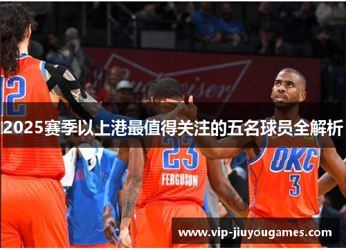 2025赛季以上港最值得关注的五名球员全解析