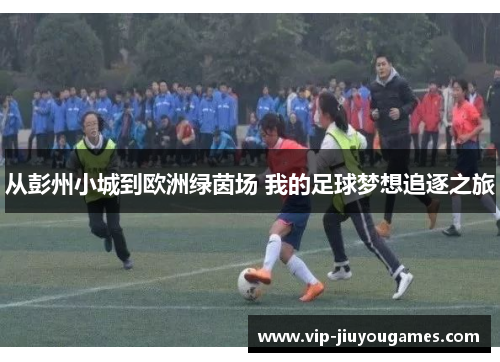 从彭州小城到欧洲绿茵场 我的足球梦想追逐之旅