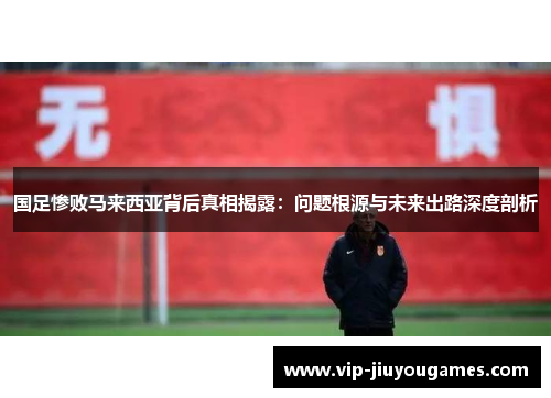 国足惨败马来西亚背后真相揭露：问题根源与未来出路深度剖析