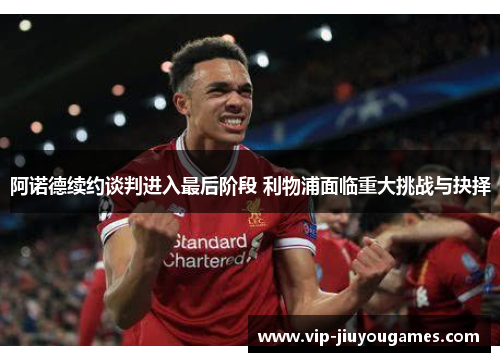 阿诺德续约谈判进入最后阶段 利物浦面临重大挑战与抉择