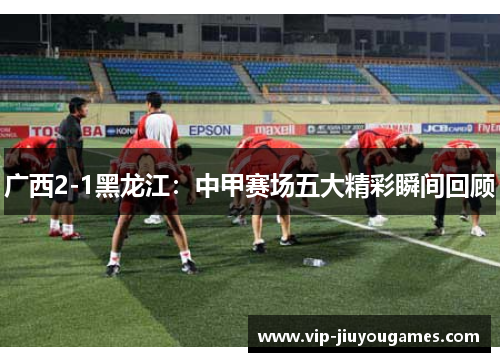 广西2-1黑龙江：中甲赛场五大精彩瞬间回顾