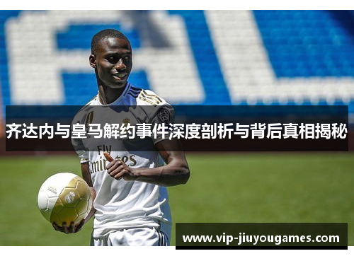齐达内与皇马解约事件深度剖析与背后真相揭秘
