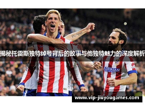 揭秘托雷斯独特绰号背后的故事与他独特魅力的深度解析