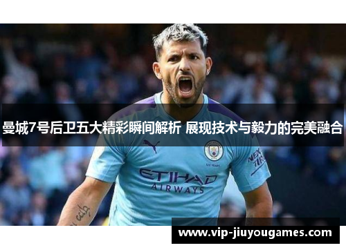 曼城7号后卫五大精彩瞬间解析 展现技术与毅力的完美融合