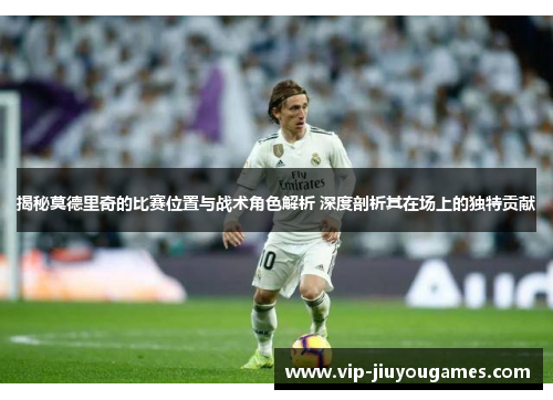 揭秘莫德里奇的比赛位置与战术角色解析 深度剖析其在场上的独特贡献