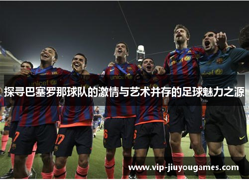 探寻巴塞罗那球队的激情与艺术并存的足球魅力之源 探寻巴塞罗那球队的激情与艺术并存的足球魅力之源